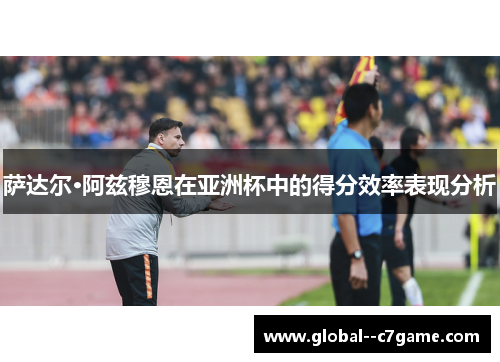 萨达尔·阿兹穆恩在亚洲杯中的得分效率表现分析 萨达尔·阿兹穆恩在亚洲杯中的得分效率表现分析