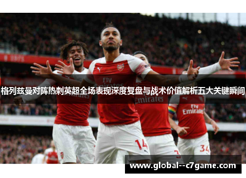 格列兹曼对阵热刺英超全场表现深度复盘与战术价值解析五大关键瞬间 格列兹曼对阵热刺英超全场表现深度复盘与战术价值解析五大关键瞬间
